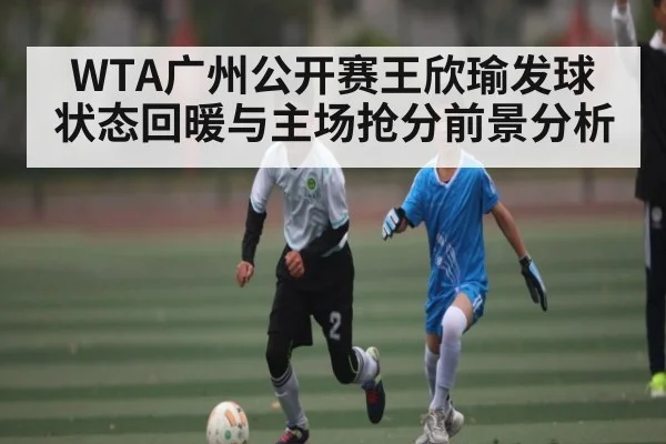 WTA广州公开赛王欣瑜发球状态回暖与主场抢分前景分析