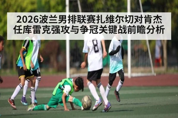 2026波兰男排联赛扎维尔切对肯杰任库雷克强攻与争冠关键战前瞻分析